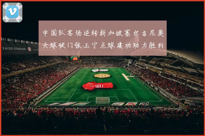 中国队客场逆转新加坡塞尔吉尼奥头球破门张玉宁点球建功助力胜利