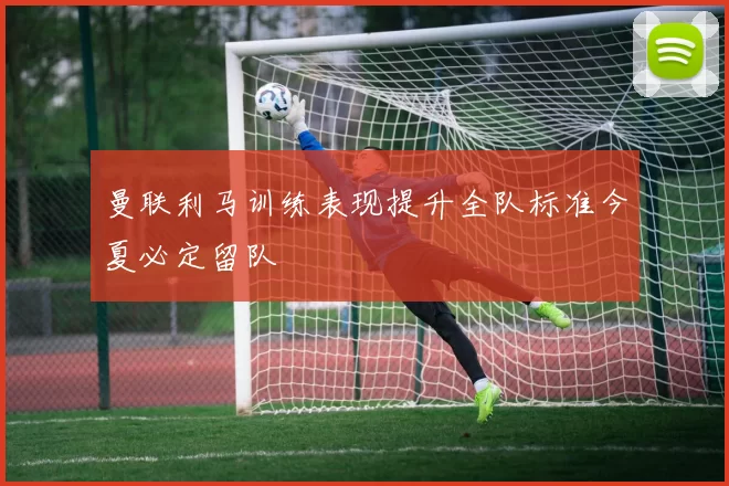 曼联利马训练表现提升全队标准今夏必定留队