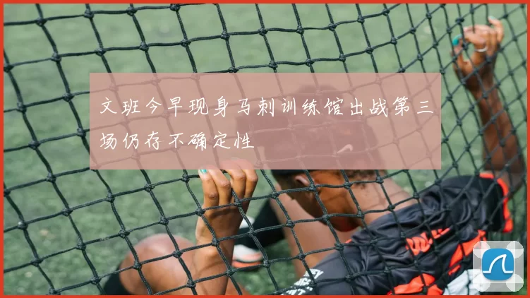 文班今早现身马刺训练馆出战第三场仍存不确定性