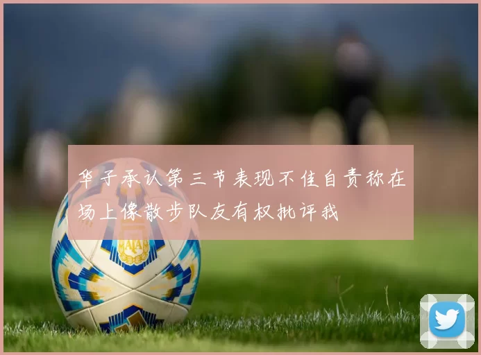 华子承认第三节表现不佳自责称在场上像散步队友有权批评我