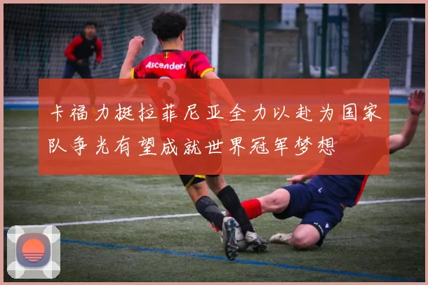 卡福力挺拉菲尼亚全力以赴为国家队争光有望成就世界冠军梦想