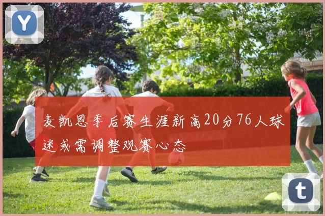 麦凯恩季后赛生涯新高20分76人球迷或需调整观赛心态