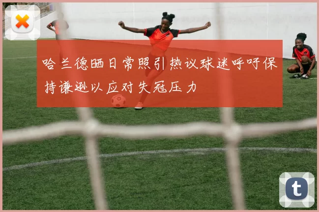哈兰德晒日常照引热议球迷呼吁保持谦逊以应对失冠压力