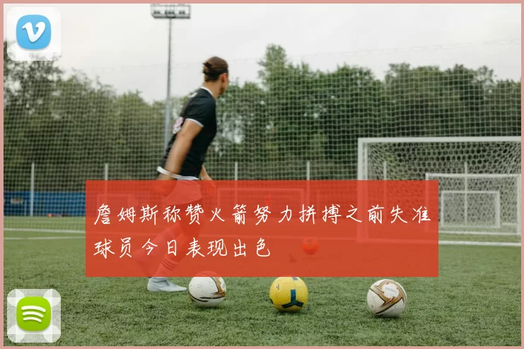 詹姆斯称赞火箭努力拼搏之前失准球员今日表现出色