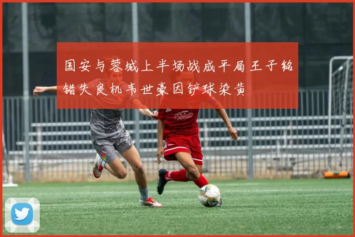 国安与蓉城上半场战成平局王子铭错失良机韦世豪因铲球染黄