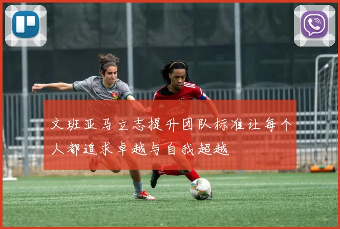 文班亚马立志提升团队标准让每个人都追求卓越与自我超越