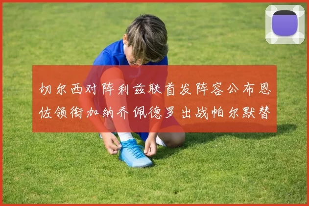 切尔西对阵利兹联首发阵容公布恩佐领衔加纳乔佩德罗出战帕尔默替补