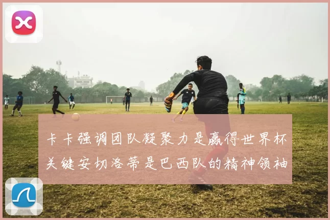 卡卡强调团队凝聚力是赢得世界杯关键安切洛蒂是巴西队的精神领袖