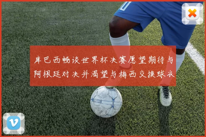 库巴西畅谈世界杯决赛愿望期待与阿根廷对决并渴望与梅西交换球衣