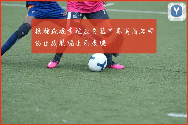 杨瀚森逐步适应男篮节奏高诗岩带伤出战展现出色表现