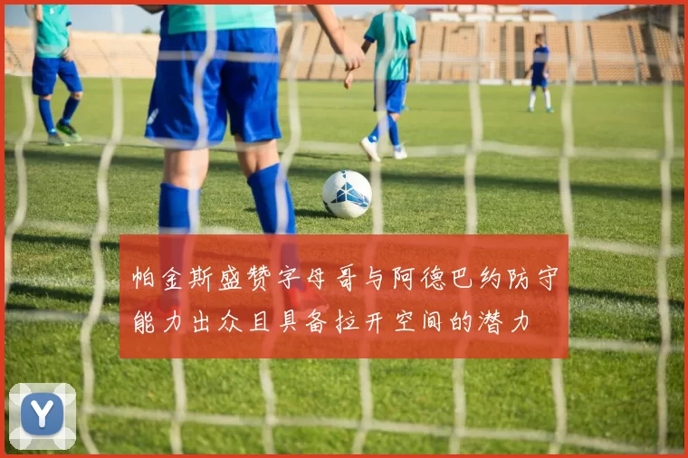 帕金斯盛赞字母哥与阿德巴约防守能力出众且具备拉开空间的潜力