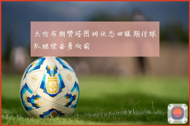杰伦布朗赞塔图姆状态回暖期待球队继续奋勇向前
