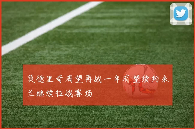 莫德里奇渴望再战一年有望续约米兰继续征战赛场